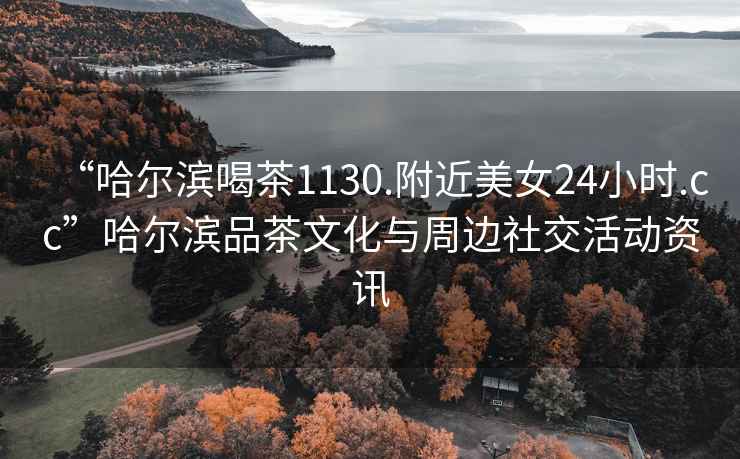 “哈爾濱喝茶1130.附近美女24小時.cc”哈爾濱品茶文化與周邊社交活動資訊
