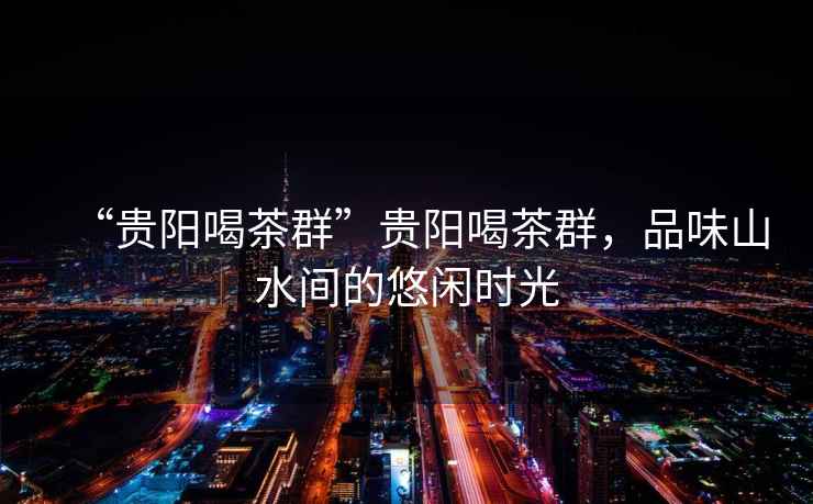 “貴陽喝茶群”貴陽喝茶群，品味山水間的悠閑時光