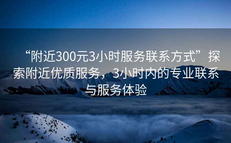 “附近300元3小時服務聯系方式”探索附近優質服務，3小時內的專業聯系與服務體驗