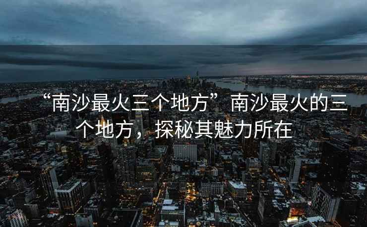 “南沙最火三個地方”南沙最火的三個地方，探秘其魅力所在