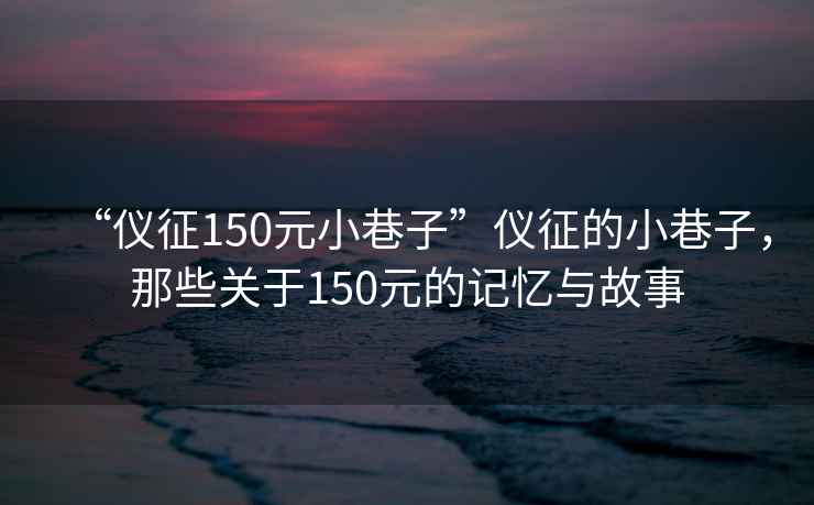 “儀征150元小巷子”儀征的小巷子，那些關(guān)于150元的記憶與故事