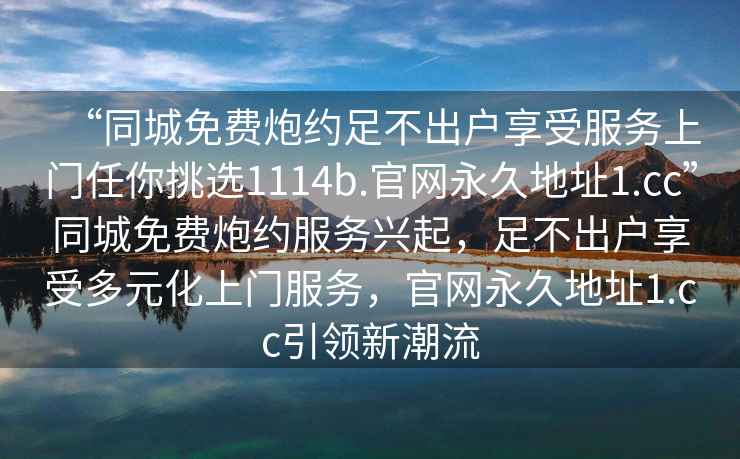 “同城免費(fèi)炮約足不出戶享受服務(wù)上門任你挑選1114b.官網(wǎng)永久地址1.cc”同城免費(fèi)炮約服務(wù)興起，足不出戶享受多元化上門服務(wù)，官網(wǎng)永久地址1.cc引領(lǐng)新潮流