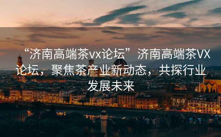 “濟南高端茶vx論壇”濟南高端茶VX論壇，聚焦茶產(chǎn)業(yè)新動態(tài)，共探行業(yè)發(fā)展未來