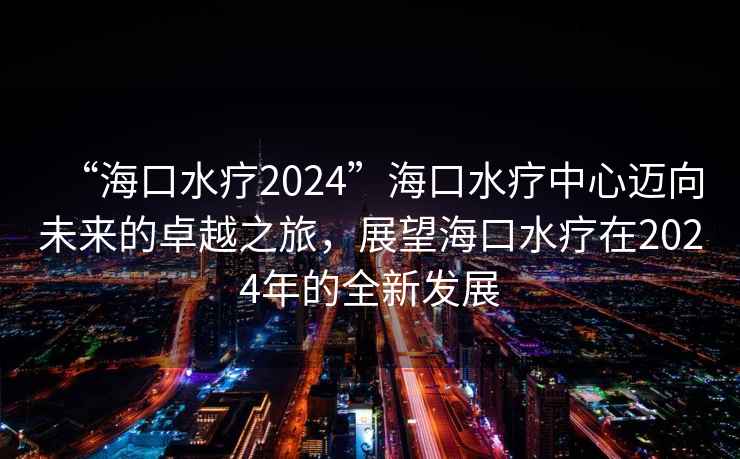 “海口水療2024”海口水療中心邁向未來的卓越之旅，展望海口水療在2024年的全新發展