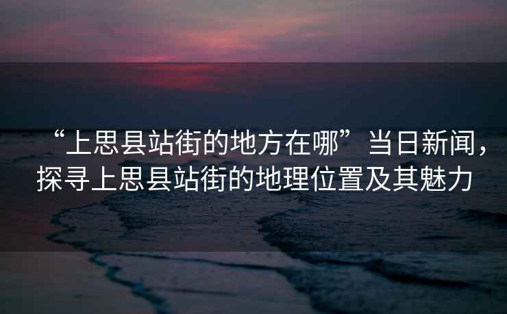 “上思縣站街的地方在哪”當日新聞，探尋上思縣站街的地理位置及其魅力