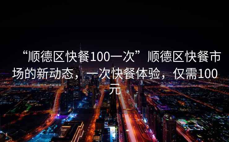 “順德區(qū)快餐100一次”順德區(qū)快餐市場的新動態(tài)，一次快餐體驗，僅需100元