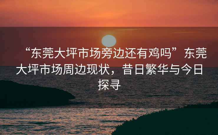 “東莞大坪市場(chǎng)旁邊還有雞嗎”東莞大坪市場(chǎng)周邊現(xiàn)狀，昔日繁華與今日探尋