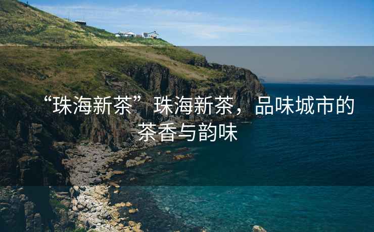 “珠海新茶”珠海新茶，品味城市的茶香與韻味
