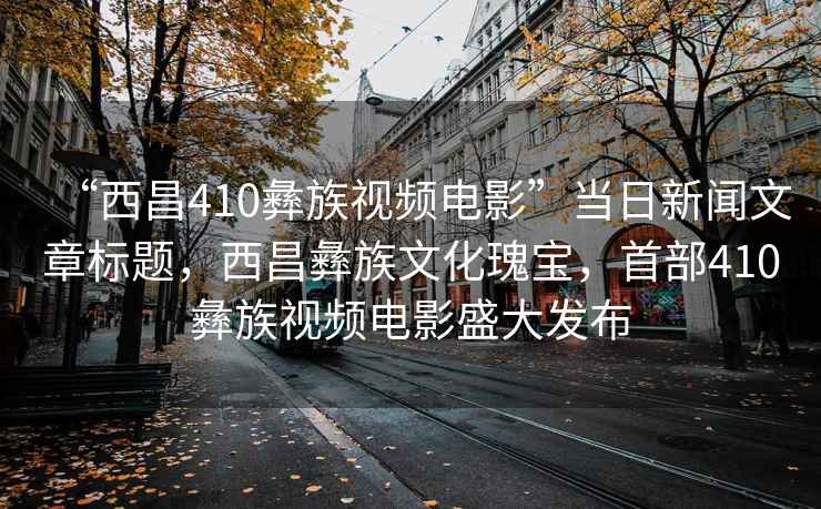 “西昌410彝族視頻電影”當日新聞文章標題，西昌彝族文化瑰寶，首部410彝族視頻電影盛大發(fā)布