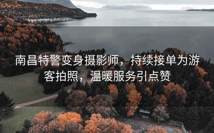 南昌特警變身攝影師，持續接單為游客拍照，溫暖服務引點贊