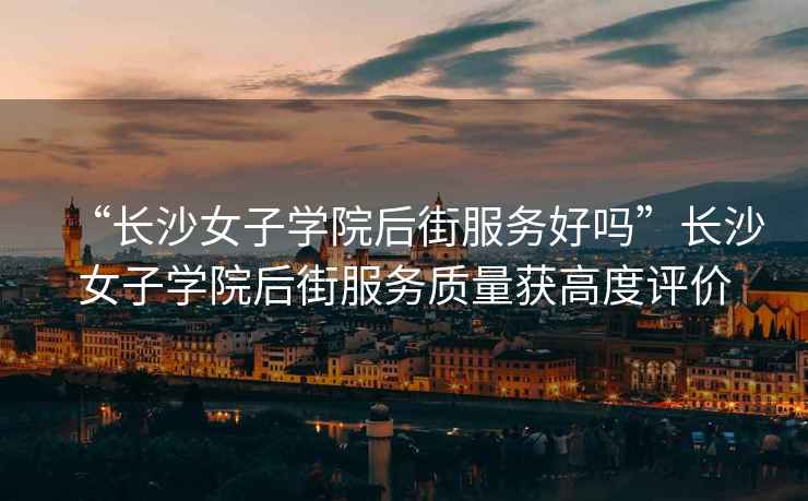 “長沙女子學院后街服務好嗎”長沙女子學院后街服務質量獲高度評價