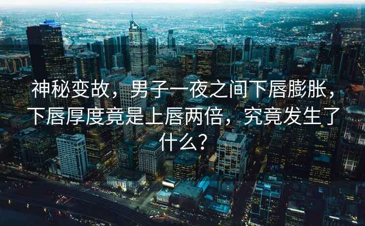 神秘變故，男子一夜之間下唇膨脹，下唇厚度竟是上唇兩倍，究竟發(fā)生了什么？