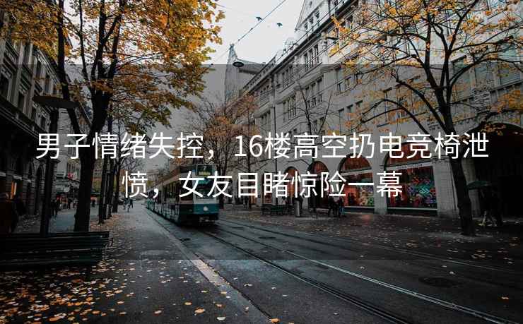 男子情緒失控，16樓高空扔電競(jìng)椅泄憤，女友目睹驚險(xiǎn)一幕