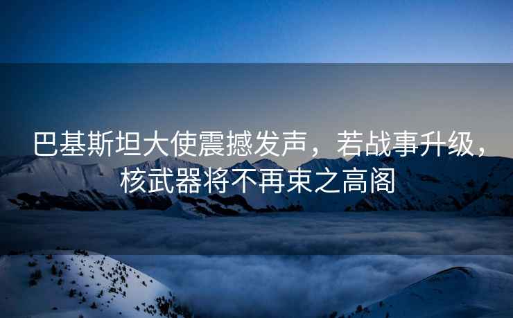 巴基斯坦大使震撼發聲，若戰事升級，核武器將不再束之高閣