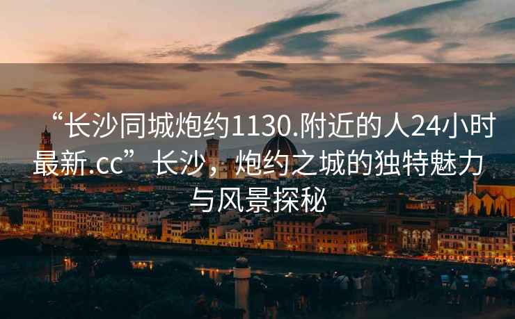 “長沙同城炮約1130.附近的人24小時最新.cc”長沙，炮約之城的獨特魅力與風景探秘