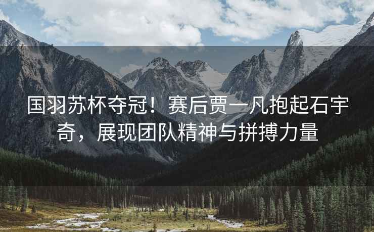 國羽蘇杯奪冠！賽后賈一凡抱起石宇奇，展現團隊精神與拼搏力量