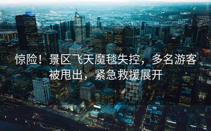 驚險(xiǎn)！景區(qū)飛天魔毯失控，多名游客被甩出，緊急救援展開(kāi)