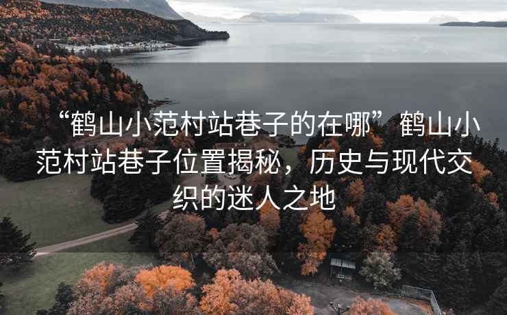 “鶴山小范村站巷子的在哪”鶴山小范村站巷子位置揭秘，歷史與現代交織的迷人之地