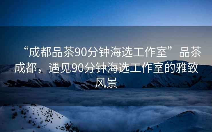 “成都品茶90分鐘海選工作室”品茶成都，遇見90分鐘海選工作室的雅致風景