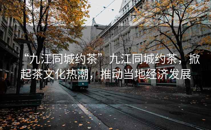 “九江同城約茶”九江同城約茶，掀起茶文化熱潮，推動當(dāng)?shù)亟?jīng)濟發(fā)展