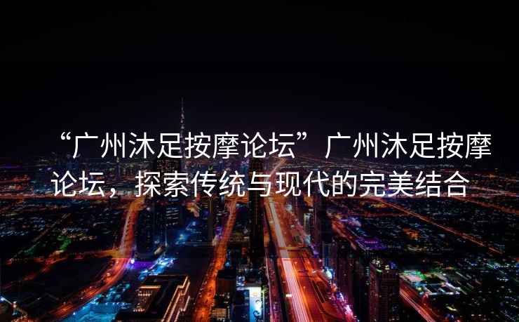 “廣州沐足按摩論壇”廣州沐足按摩論壇，探索傳統與現代的完美結合