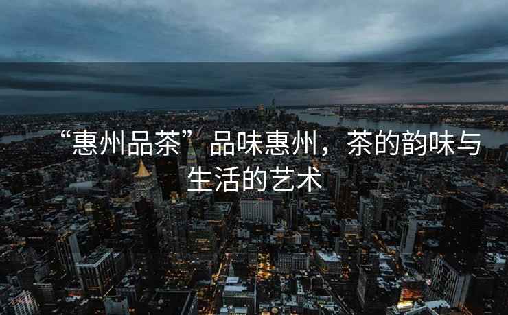 “惠州品茶”品味惠州，茶的韻味與生活的藝術