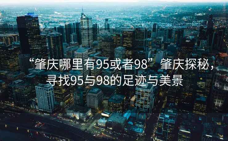 “肇慶哪里有95或者98”肇慶探秘，尋找95與98的足跡與美景