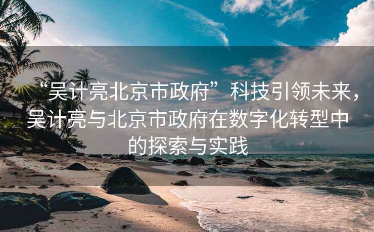 “吳計亮北京市政府”科技引領未來，吳計亮與北京市政府在數字化轉型中的探索與實踐