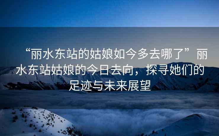 “麗水東站的姑娘如今多去哪了”麗水東站姑娘的今日去向，探尋她們的足跡與未來展望