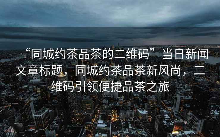 “同城約茶品茶的二維碼”當日新聞文章標題，同城約茶品茶新風尚，二維碼引領便捷品茶之旅
