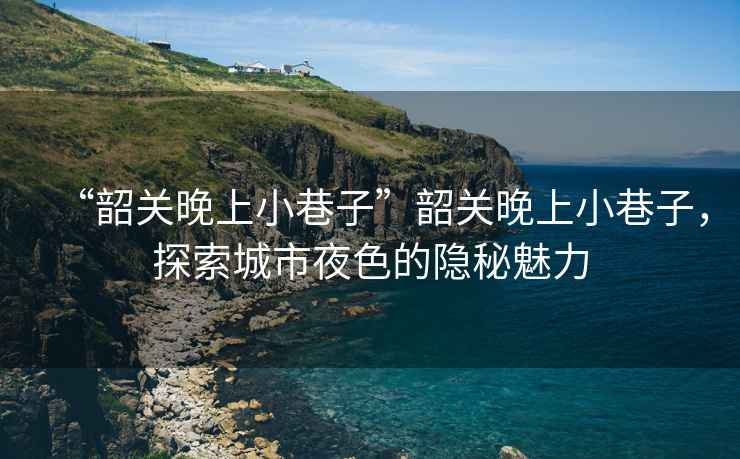 “韶關晚上小巷子”韶關晚上小巷子，探索城市夜色的隱秘魅力