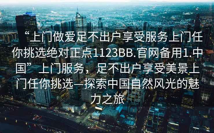“上門做愛足不出戶享受服務上門任你挑選絕對正點1123BB.官網備用1.中國”上門服務，足不出戶享受美景上門任你挑選—探索中國自然風光的魅力之旅