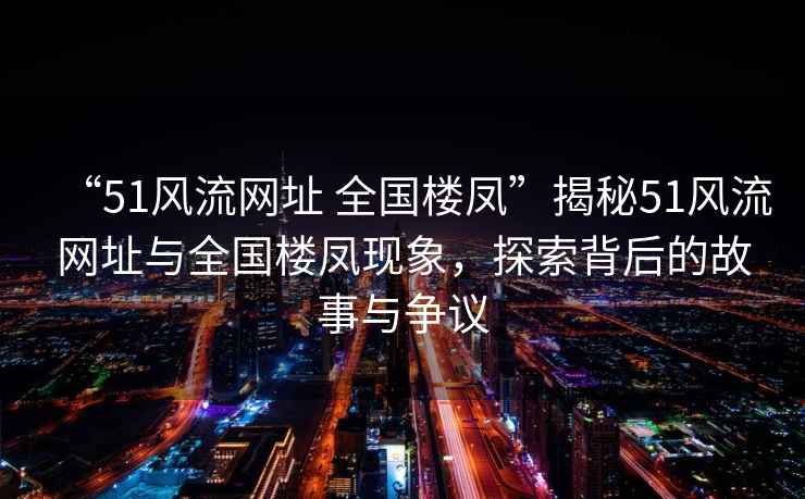“51風流網址 全國樓鳳”揭秘51風流網址與全國樓鳳現象，探索背后的故事與爭議