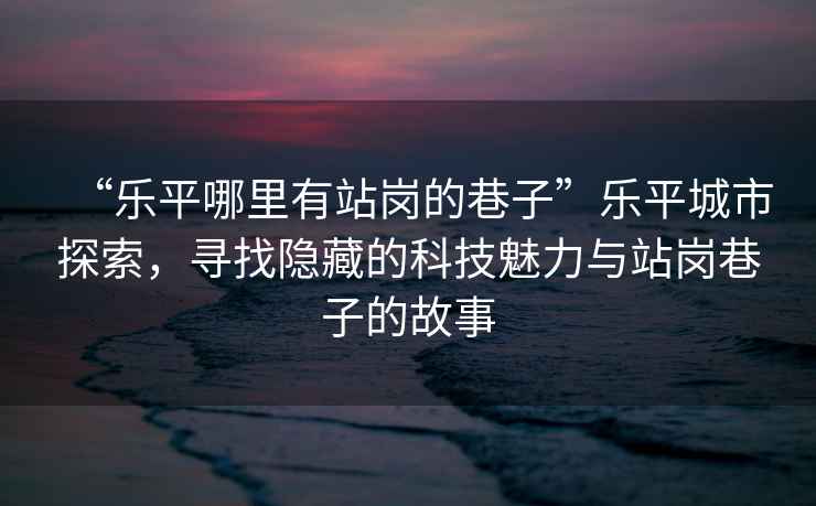 “樂平哪里有站崗的巷子”樂平城市探索，尋找隱藏的科技魅力與站崗巷子的故事