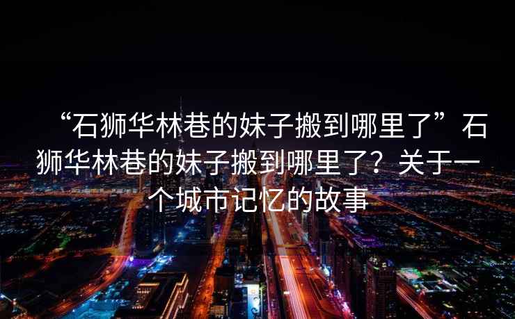 “石獅華林巷的妹子搬到哪里了”石獅華林巷的妹子搬到哪里了？關于一個城市記憶的故事