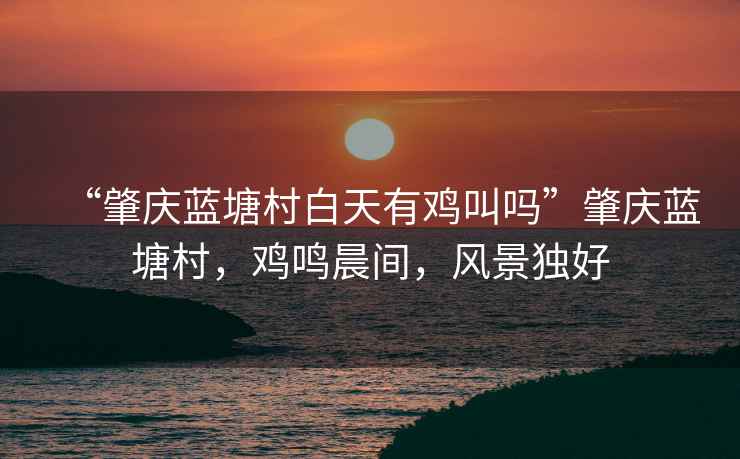 “肇慶藍塘村白天有雞叫嗎”肇慶藍塘村，雞鳴晨間，風景獨好