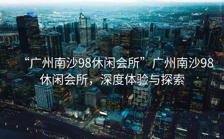 “廣州南沙98休閑會所”廣州南沙98休閑會所，深度體驗與探索