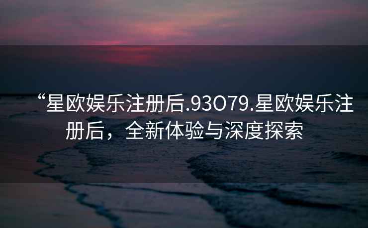 “星歐娛樂注冊后.93O79.星歐娛樂注冊后，全新體驗與深度探索
