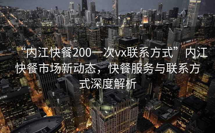 “內江快餐200一次vx聯系方式”內江快餐市場新動態，快餐服務與聯系方式深度解析
