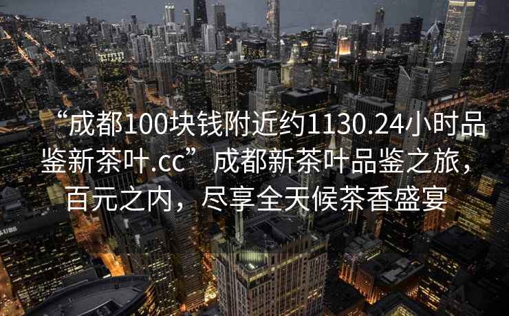 “成都100塊錢附近約1130.24小時品鑒新茶葉.cc”成都新茶葉品鑒之旅，百元之內(nèi)，盡享全天候茶香盛宴
