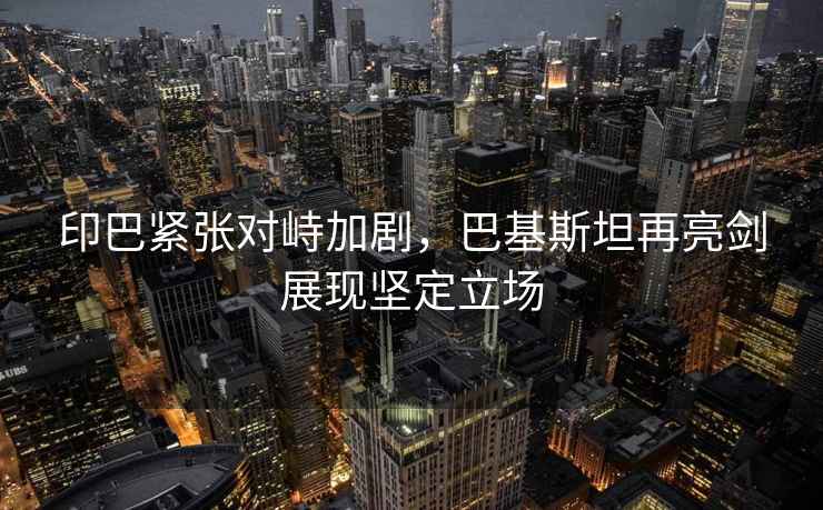 印巴緊張對峙加劇，巴基斯坦再亮劍展現堅定立場