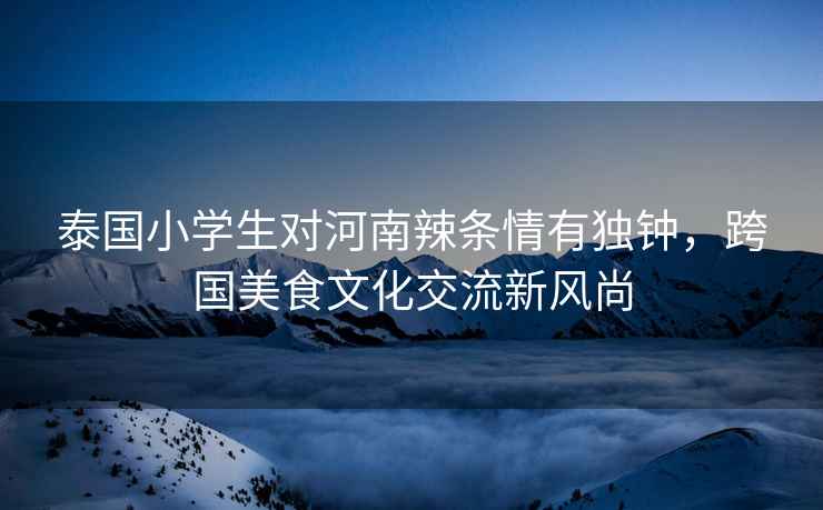 泰國小學生對河南辣條情有獨鐘，跨國美食文化交流新風尚