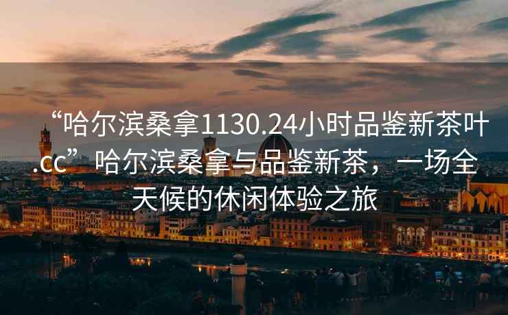 “哈爾濱桑拿1130.24小時(shí)品鑒新茶葉.cc”哈爾濱桑拿與品鑒新茶，一場(chǎng)全天候的休閑體驗(yàn)之旅