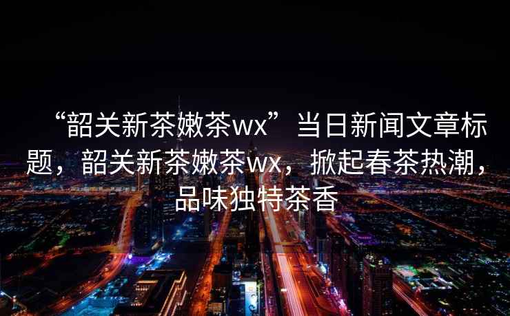 “韶關新茶嫩茶wx”當日新聞文章標題，韶關新茶嫩茶wx，掀起春茶熱潮，品味獨特茶香