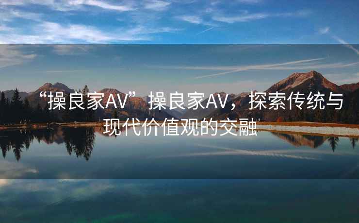 “操良家AV”操良家AV，探索傳統與現代價值觀的交融