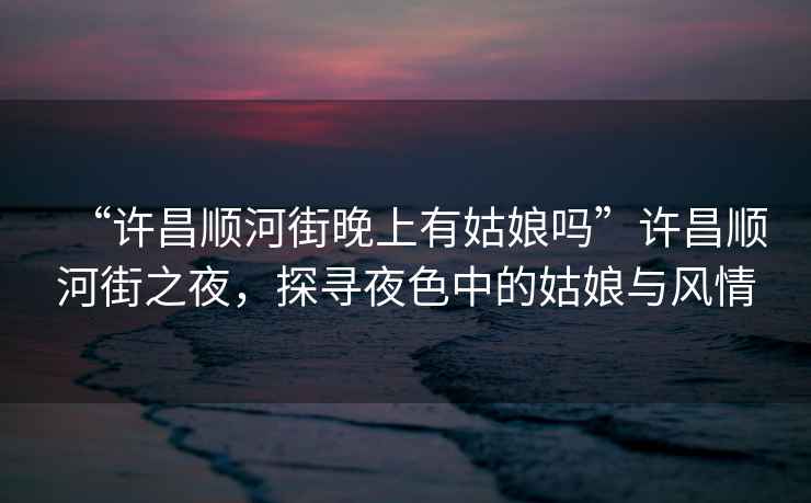 “許昌順河街晚上有姑娘嗎”許昌順河街之夜，探尋夜色中的姑娘與風情