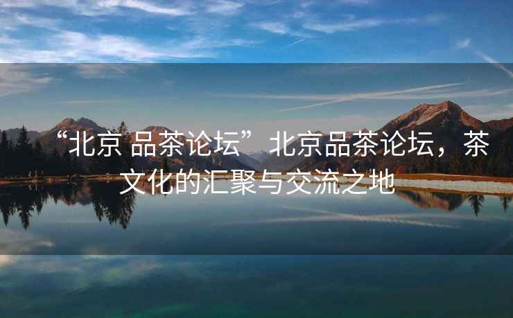 “北京 品茶論壇”北京品茶論壇，茶文化的匯聚與交流之地