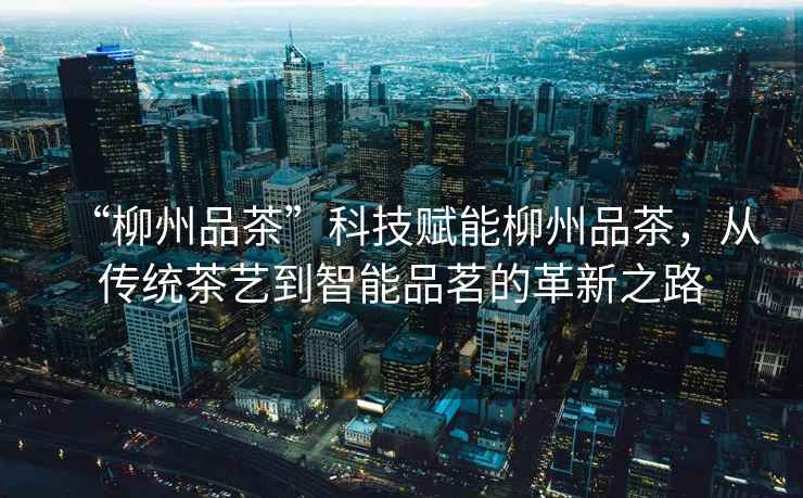 “柳州品茶”科技賦能柳州品茶，從傳統茶藝到智能品茗的革新之路