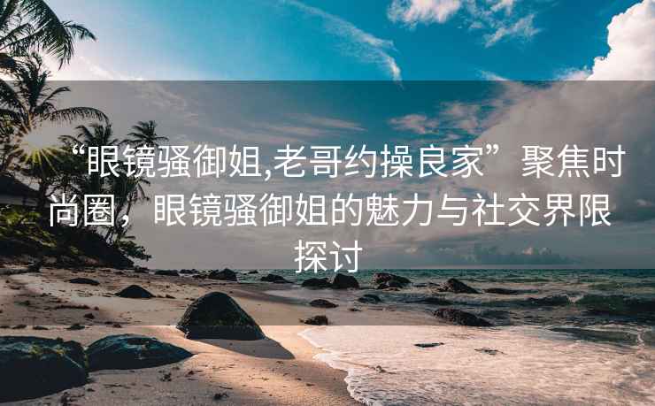 “眼鏡騷御姐,老哥約操良家”聚焦時(shí)尚圈，眼鏡騷御姐的魅力與社交界限探討