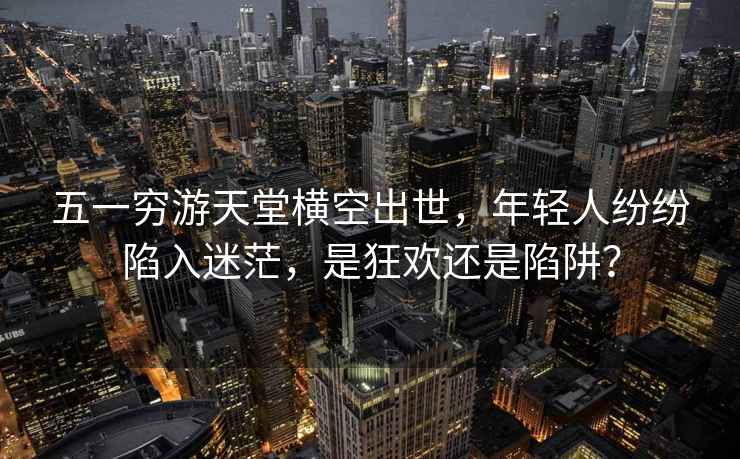 五一窮游天堂橫空出世，年輕人紛紛陷入迷茫，是狂歡還是陷阱？